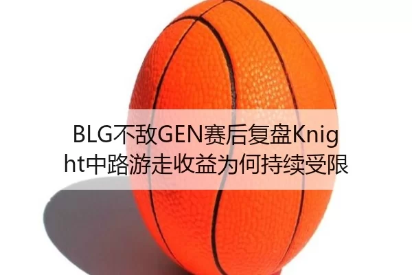 BLG不敌GEN赛后复盘Knight中路游走收益为何持续受限
